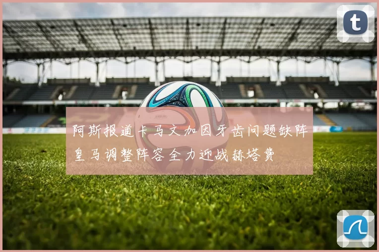 阿斯报道卡马文加因牙齿问题缺阵皇马调整阵容全力迎战赫塔费