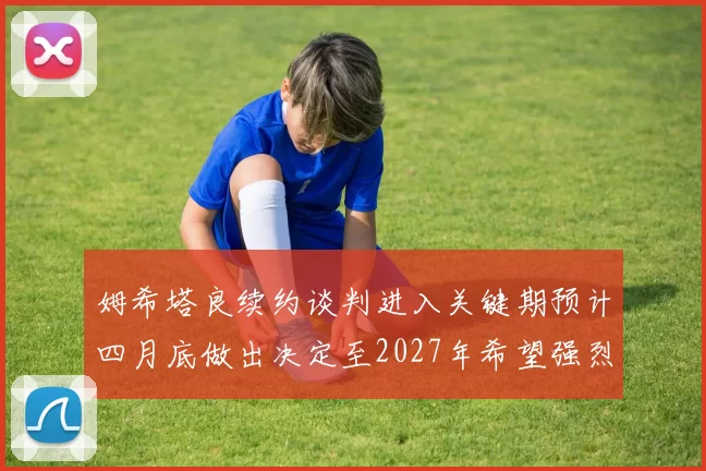 姆希塔良续约谈判进入关键期预计四月底做出决定至2027年希望强烈