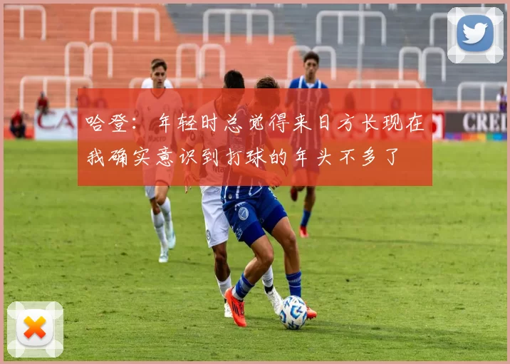 哈登：年轻时总觉得来日方长现在我确实意识到打球的年头不多了