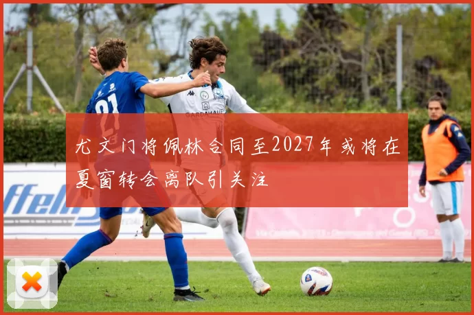 尤文门将佩林合同至2027年或将在夏窗转会离队引关注