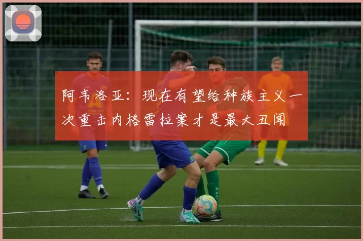 阿韦洛亚：现在有望给种族主义一次重击内格雷拉案才是最大丑闻
