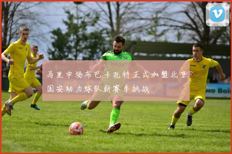 马里中场布巴卡孔特正式加盟北京国安助力球队新赛季挑战