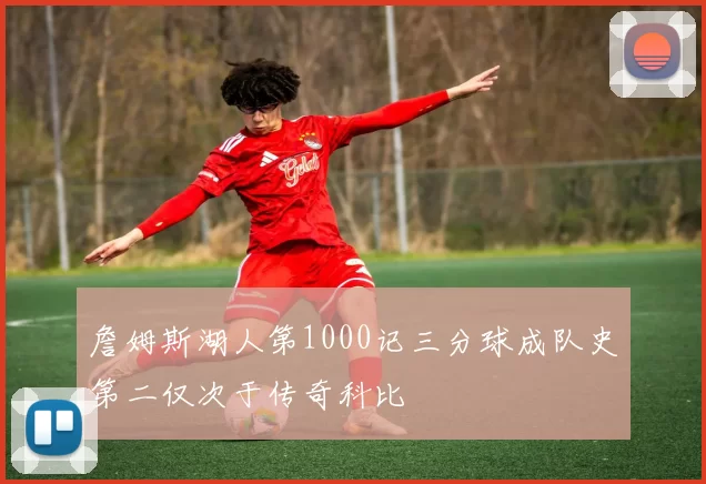 詹姆斯湖人第1000记三分球成队史第二仅次于传奇科比