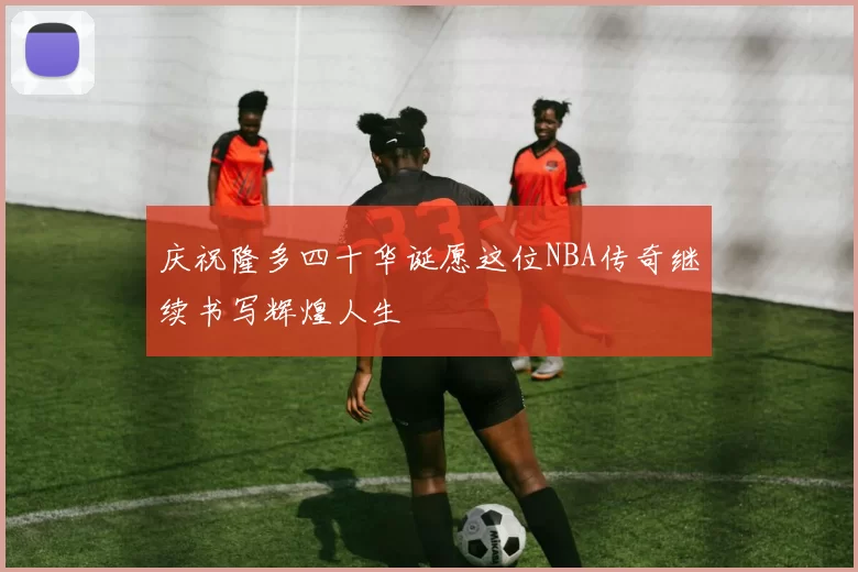 庆祝隆多四十华诞愿这位NBA传奇继续书写辉煌人生