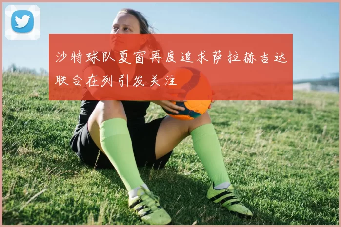 沙特球队夏窗再度追求萨拉赫吉达联合在列引发关注