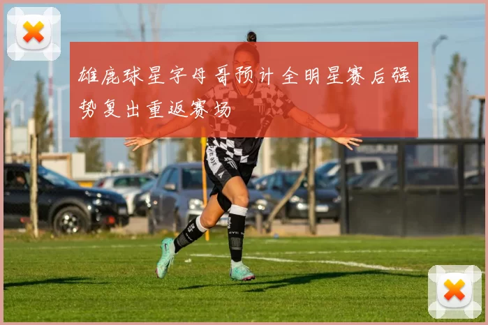 雄鹿球星字母哥预计全明星赛后强势复出重返赛场
