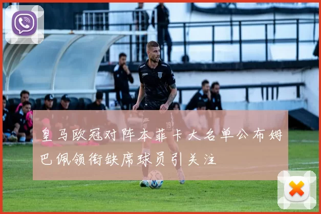皇马欧冠对阵本菲卡大名单公布姆巴佩领衔缺席球员引关注