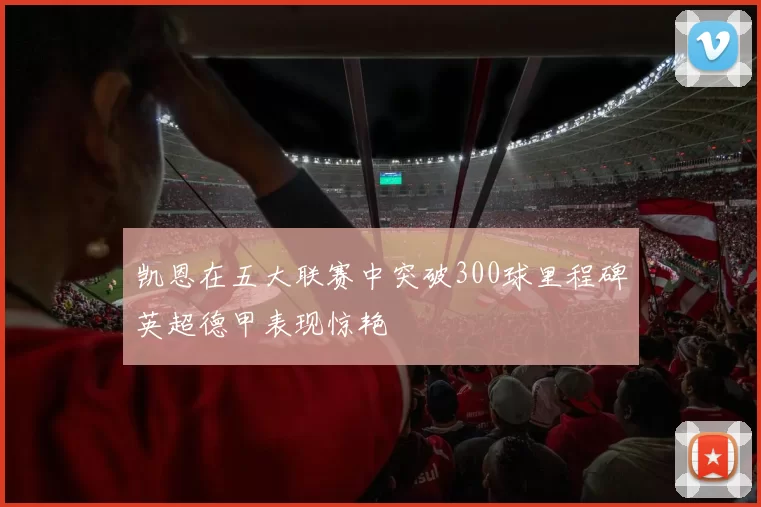 凯恩在五大联赛中突破300球里程碑英超德甲表现惊艳