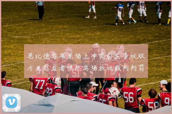 恩比德与布克场上冲突引发争议双方互怼后者愤然离场抗议裁判判罚