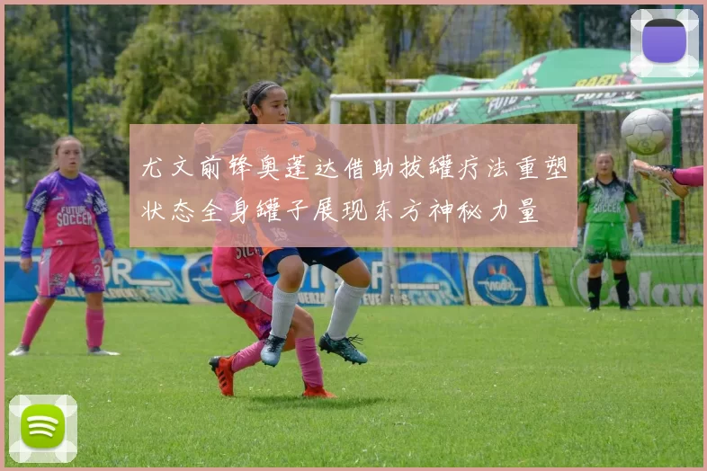 尤文前锋奥蓬达借助拔罐疗法重塑状态全身罐子展现东方神秘力量