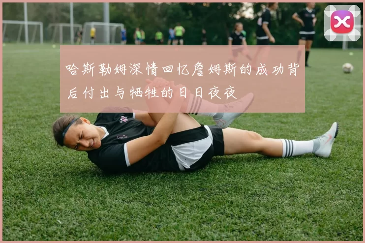 哈斯勒姆深情回忆詹姆斯的成功背后付出与牺牲的日日夜夜