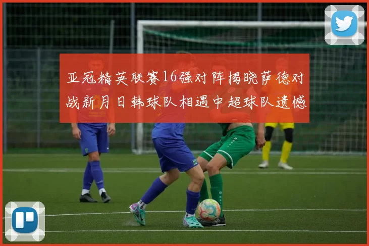 亚冠精英联赛16强对阵揭晓萨德对战新月日韩球队相遇中超球队遗憾出局