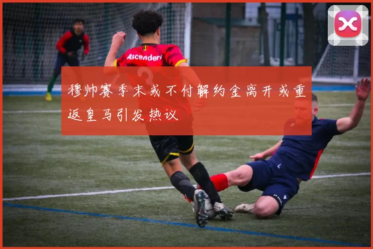 穆帅赛季末或不付解约金离开或重返皇马引发热议