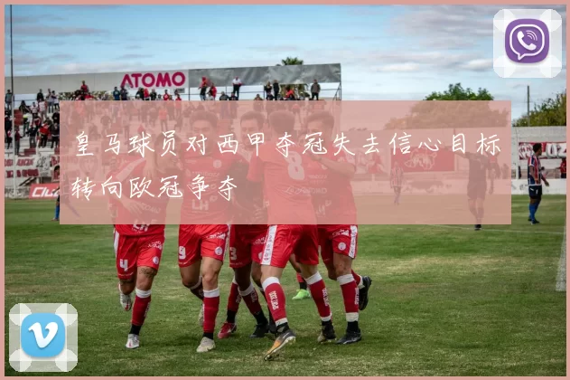 皇马球员对西甲夺冠失去信心目标转向欧冠争夺