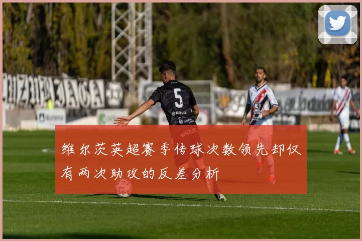 维尔茨英超赛季传球次数领先却仅有两次助攻的反差分析