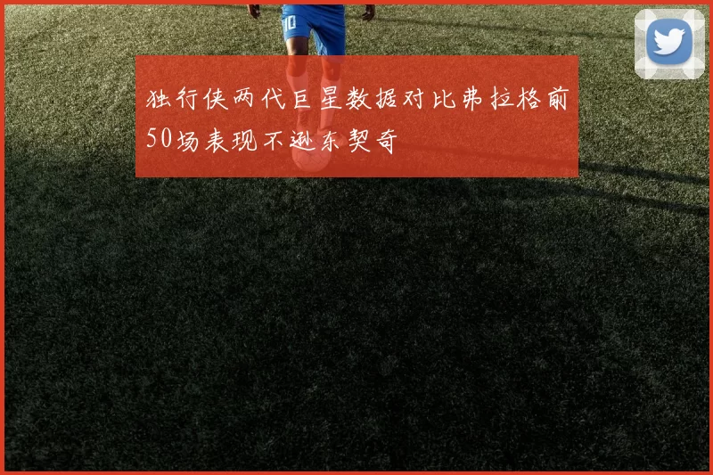 独行侠两代巨星数据对比弗拉格前50场表现不逊东契奇