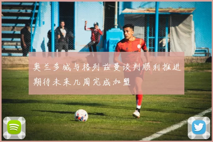 奥兰多城与格列兹曼谈判顺利推进期待未来几周完成加盟