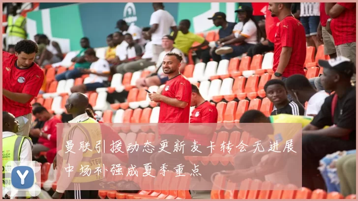 曼联引援动态更新麦卡转会无进展中场补强成夏季重点